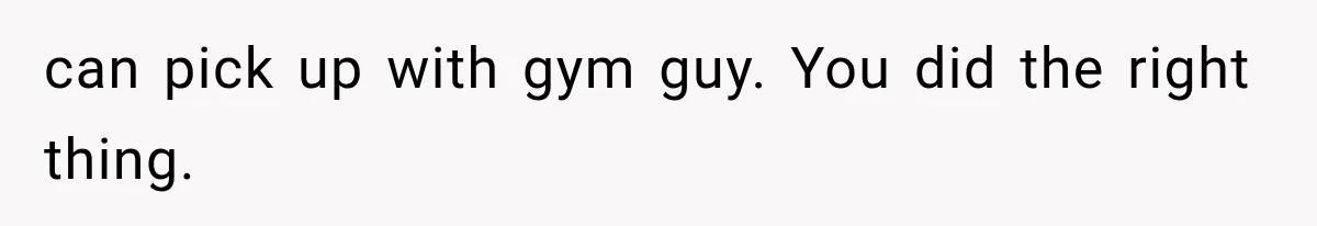 can pick up with gym guy. You did the right thing.