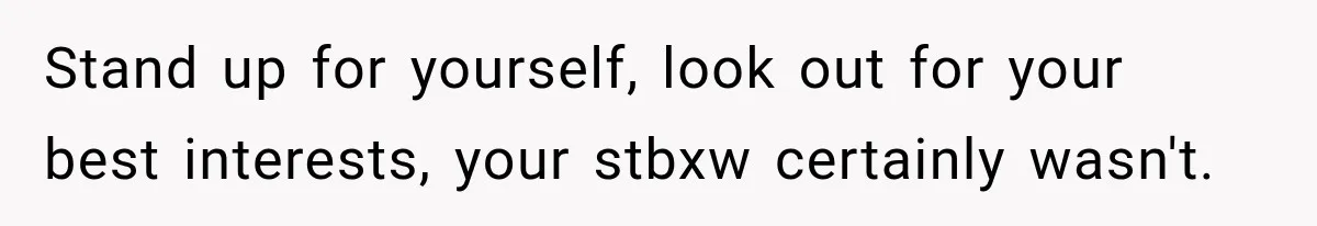 Stand up for yourself, look out for your best interests, your stbxw certainly wasn't.