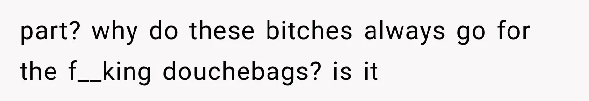 part? why do these bitches always go for the f__king douchebags? is it