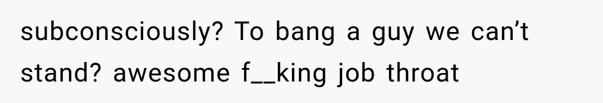 subconsciously? To bang a guy we can’t stand? awesome f__king job throat