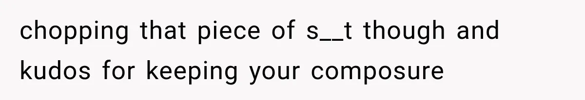 chopping that piece of s__t though and kudos for keeping your composure