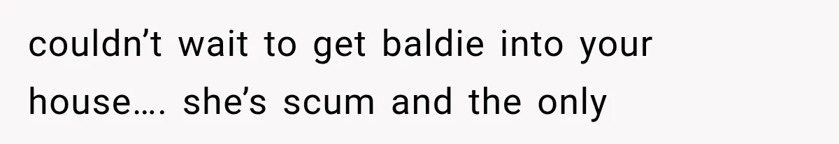 couldn’t wait to get baldie into your house…. she’s scum and the only