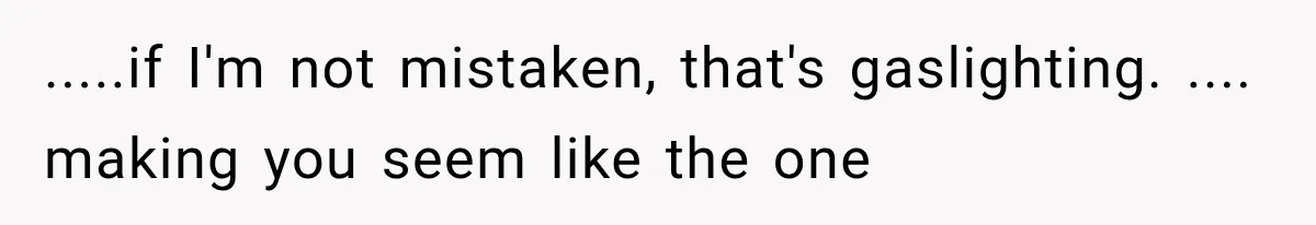 .....if I'm not mistaken, that's gaslighting. .... making you seem like the one