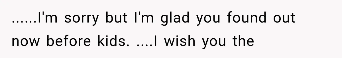 ......I'm sorry but I'm glad you found out now before kids. ....I wish you the