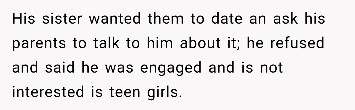 His sister wanted them to date an ask his parents to talk to him about it; he refused and said he was engaged and is not interested is teen girls.