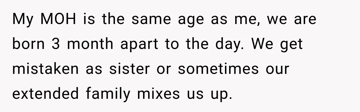 My MOH is the same age as me, we are born 3 month apart to the day. We get mistaken as sister or sometimes our extended family mixes us up.
