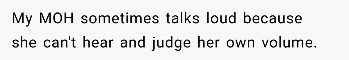 My MOH sometimes talks loud because she can't hear and judge her own volume.
