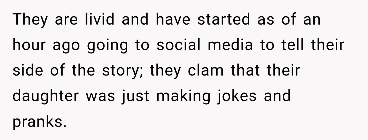 They are livid and have started as of an hour ago going to social media to tell their side of the story; they clam that their daughter was just making...