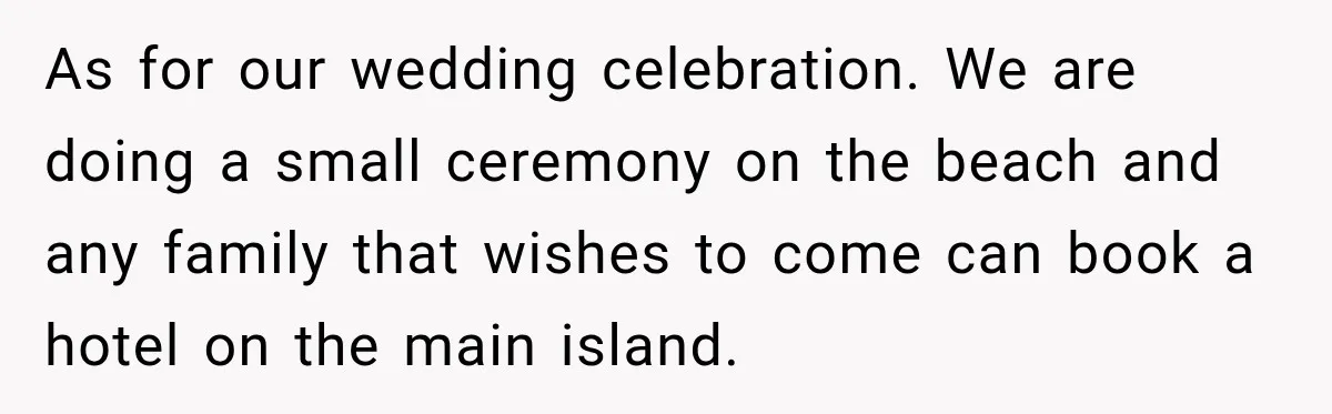 As for our wedding celebration. We are doing a small ceremony on the beach and any family that wishes to come can book a hotel on the main island.