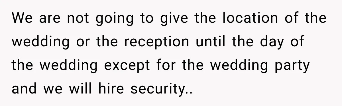 We are not going to give the location of the wedding or the reception until the day of the wedding except for the wedding party and we will hire security..