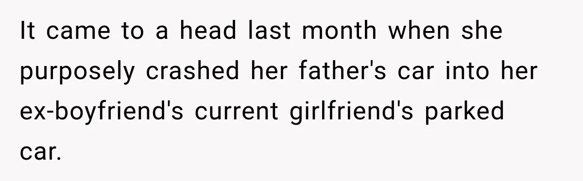 It came to a head last month when she purposely crashed her father's car into her ex-boyfriend's current girlfriend's parked car.