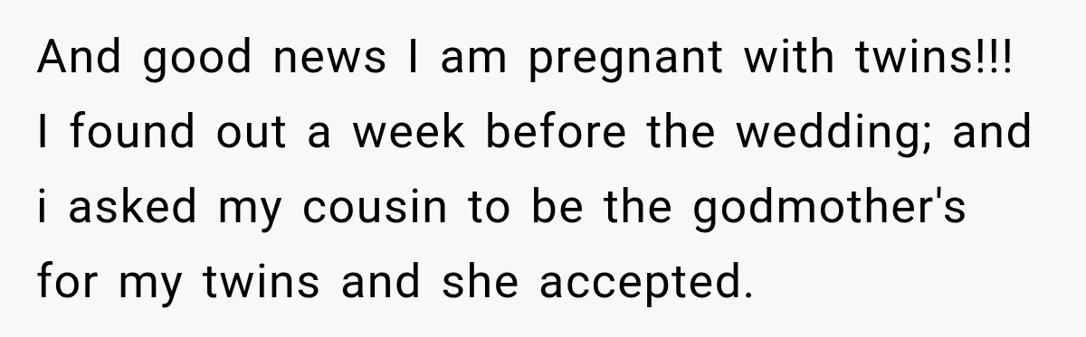 And good news I am pregnant with twins!!! I found out a week before the wedding; and i asked my cousin to be the godmother's for my twins and she...