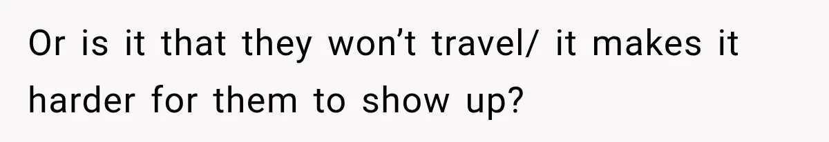 Or is it that they won’t travel/ it makes it harder for them to show up?