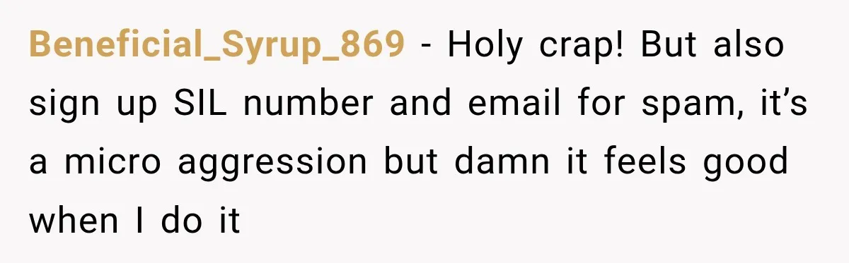 Beneficial_Syrup_869 − Holy crap! But also sign up SIL number and email for spam, it’s a micro aggression but damn it feels good when I do it