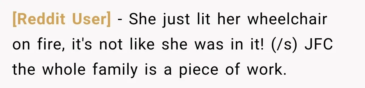 [Reddit User] − She just lit her wheelchair on fire, it's not like she was in it! (/s) JFC the whole family is a piece of work.