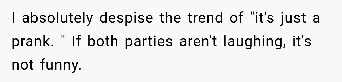 I absolutely despise the trend of "it's just a prank. " If both parties aren't laughing, it's not funny.