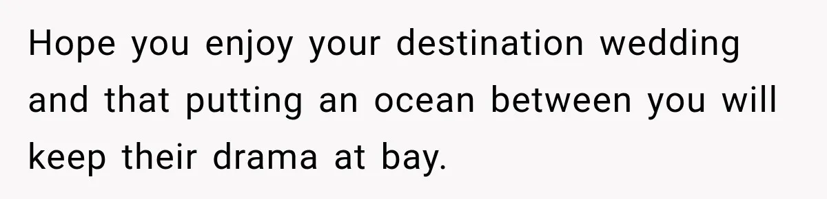 Hope you enjoy your destination wedding and that putting an ocean between you will keep their drama at bay.