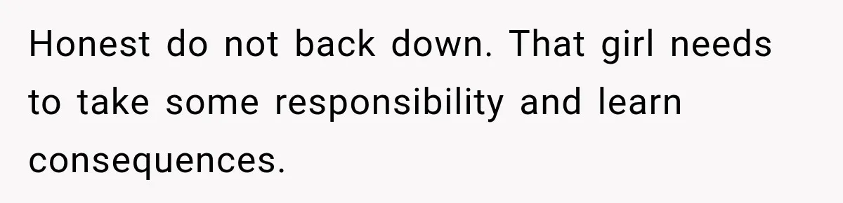 Honest do not back down. That girl needs to take some responsibility and learn consequences.