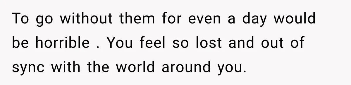 To go without them for even a day would be horrible . You feel so lost and out of sync with the world around you.