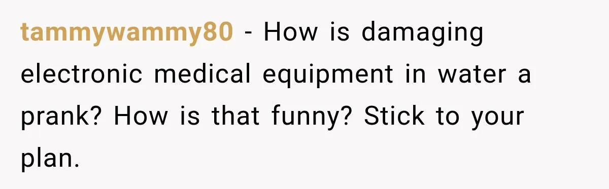 tammywammy80 − How is damaging electronic medical equipment in water a prank? How is that funny? Stick to your plan.