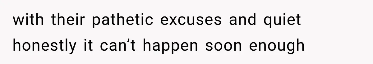with their pathetic excuses and quiet honestly it can’t happen soon enough