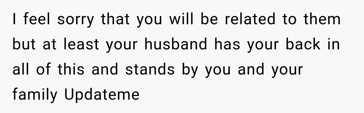 I feel sorry that you will be related to them but at least your husband has your back in all of this and stands by you and your family Updateme