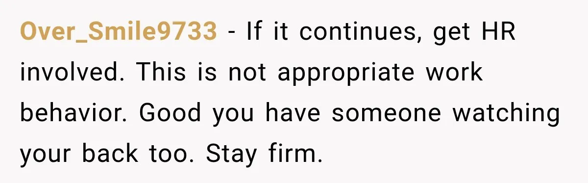 Coworker Asks Him to Be Her Man of Honor, Then Gets Angry When He Refuses Over_Smile9733 − If it continues, get HR involved. This is not appropriate work behavior. Good you have someone watching your back too. Stay firm.
