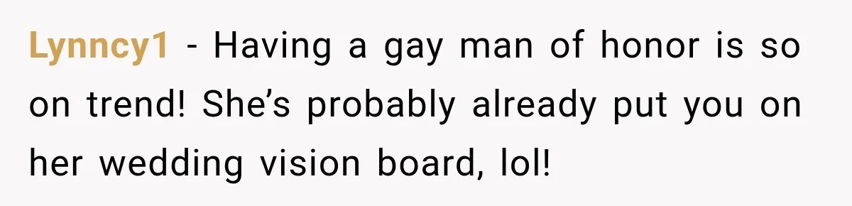 Coworker Asks Him to Be Her Man of Honor, Then Gets Angry When He Refuses Lynncy1 − Having a gay man of honor is so on trend! She’s probably already put you on her wedding vision board, lol!