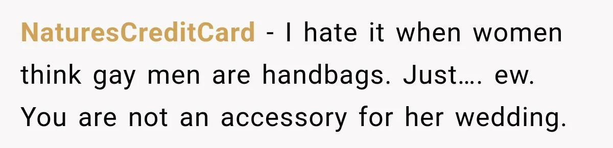 Coworker Asks Him to Be Her Man of Honor, Then Gets Angry When He Refuses NaturesCreditCard − I hate it when women think gay men are handbags. Just…. ew. You are not an accessory for her wedding.