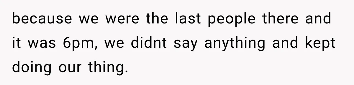 because we were the last people there and it was 6pm, we didnt say anything and kept doing our thing.