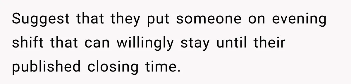 Suggest that they put someone on evening shift that can willingly stay until their published closing time.