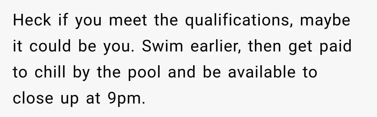 Heck if you meet the qualifications, maybe it could be you. Swim earlier, then get paid to chill by the pool and be available to close up at 9pm.