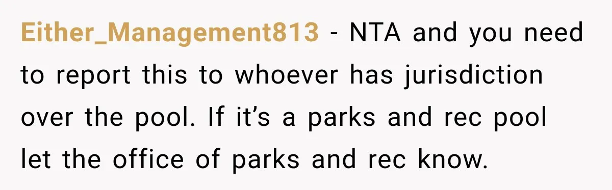 Either_Management813 − NTA and you need to report this to whoever has jurisdiction over the pool. If it’s a parks and rec pool let the office of parks and rec...