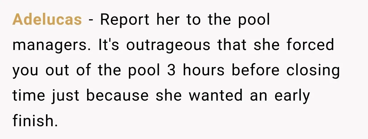 Adelucas − Report her to the pool managers. It's outrageous that she forced you out of the pool 3 hours before closing time just because she wanted an early finish.