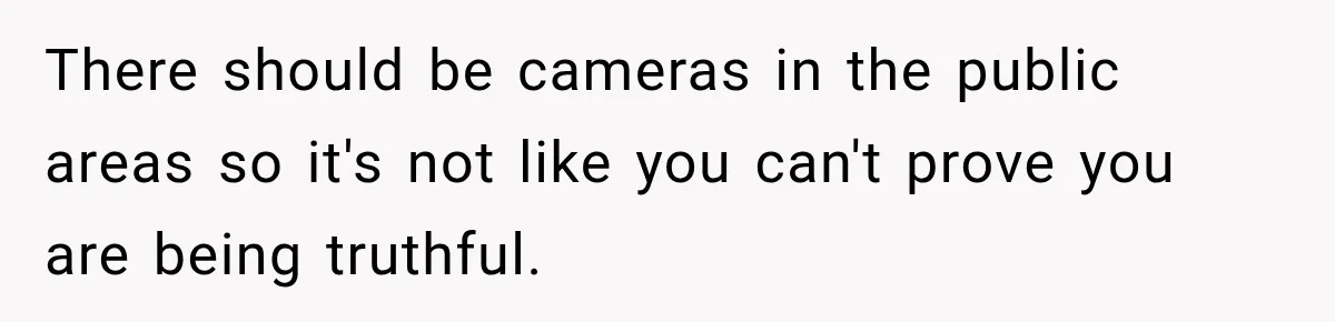 There should be cameras in the public areas so it's not like you can't prove you are being truthful.