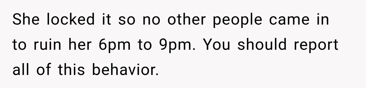 She locked it so no other people came in to ruin her 6pm to 9pm. You should report all of this behavior.