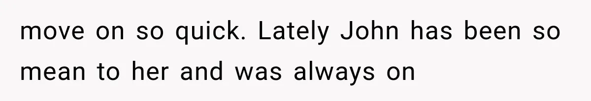Woman Cheats Twice, Then Gets Furious When Her Ex Finally Finds Someone Better move on so quick. Lately John has been so mean to her and was always on