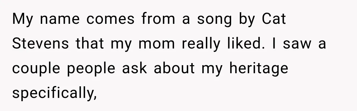 Woman Refuses to Change Her Name Because Her Friends Think It’s “Problematic,” Drama Explodes My name comes from a song by Cat Stevens that my mom really liked. I saw a couple people ask about my heritage specifically,