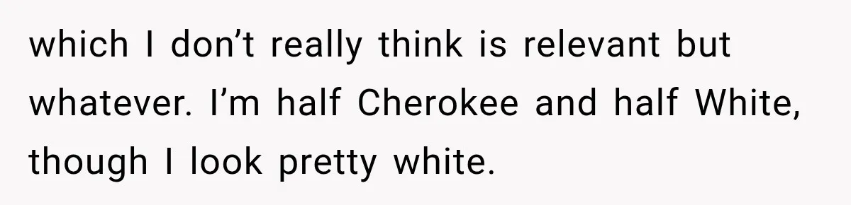 Woman Refuses to Change Her Name Because Her Friends Think It’s “Problematic,” Drama Explodes which I don’t really think is relevant but whatever. I’m half Cherokee and half White, though I look pretty white.