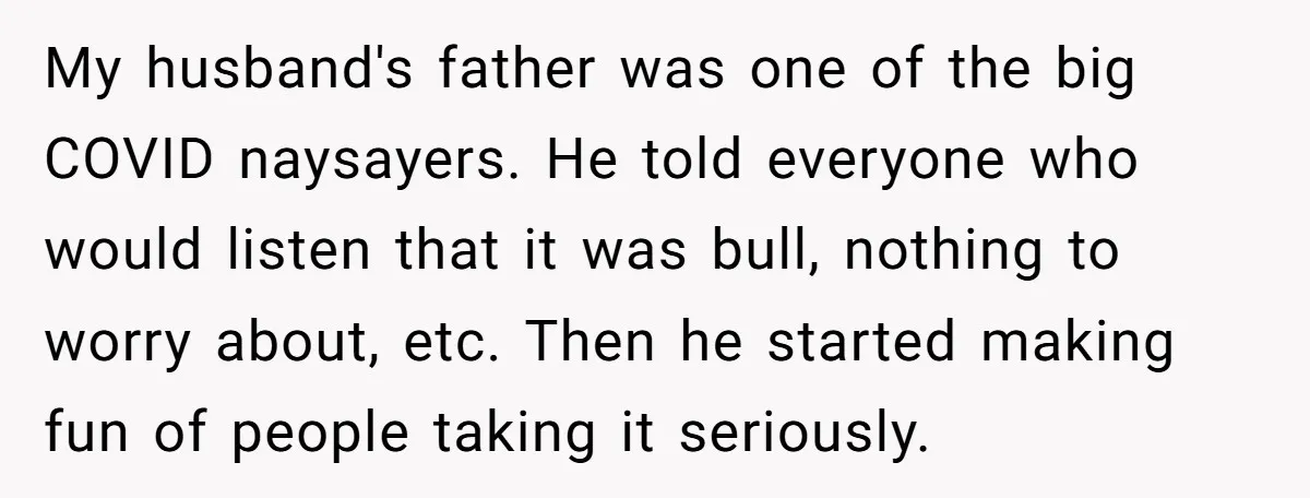 My husband's father was one of the big COVID naysayers. He told everyone who would listen that it was bull, nothing to worry about, etc. Then he started making fun...