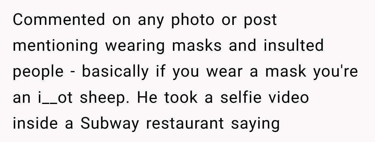 Commented on any photo or post mentioning wearing masks and insulted people - basically if you wear a mask you're an i__ot sheep. He took a selfie video inside a...