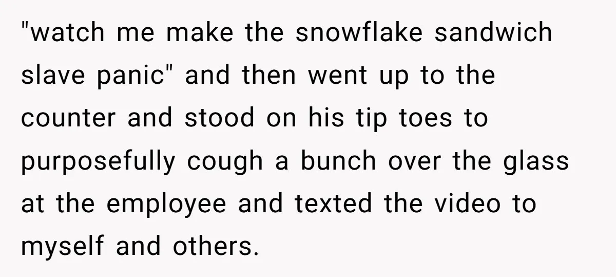 "watch me make the snowflake sandwich slave panic" and then went up to the counter and stood on his tip toes to purposefully cough a bunch over the glass at...