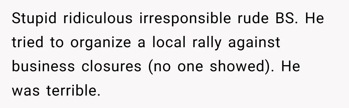 Stupid ridiculous irresponsible rude BS. He tried to organize a local rally against business closures (no one showed). He was terrible.