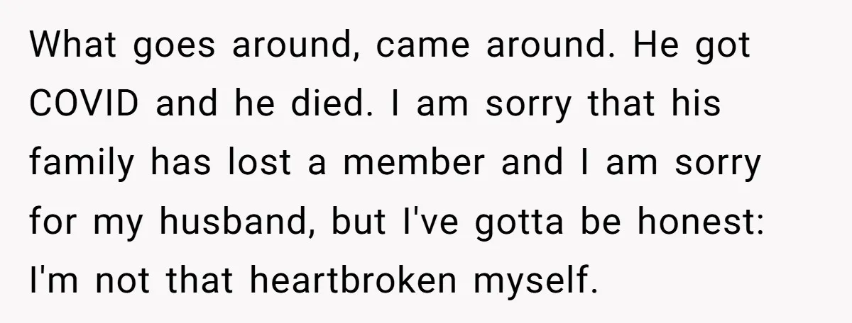 What goes around, came around. He got COVID and he died. I am sorry that his family has lost a member and I am sorry for my husband, but I've...
