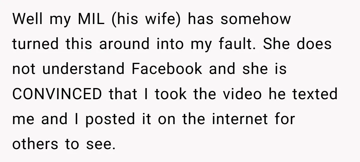 Well my MIL (his wife) has somehow turned this around into my fault. She does not understand Facebook and she is CONVINCED that I took the video he texted me...