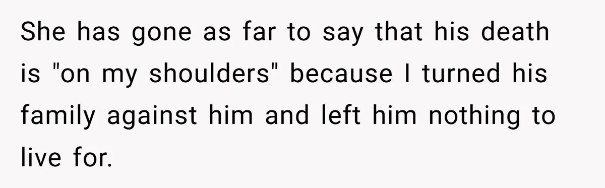 She has gone as far to say that his death is "on my shoulders" because I turned his family against him and left him nothing to live for.
