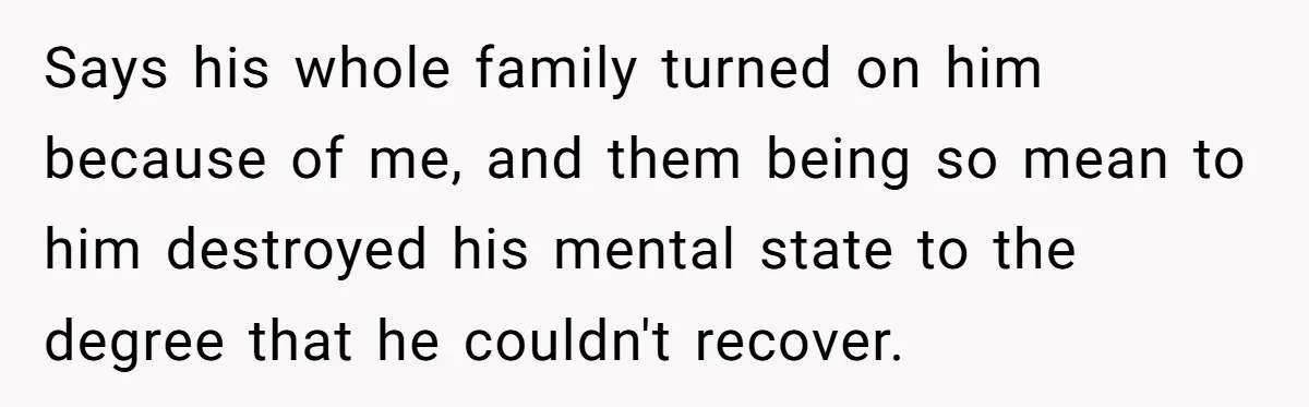 Says his whole family turned on him because of me, and them being so mean to him destroyed his mental state to the degree that he couldn't recover.