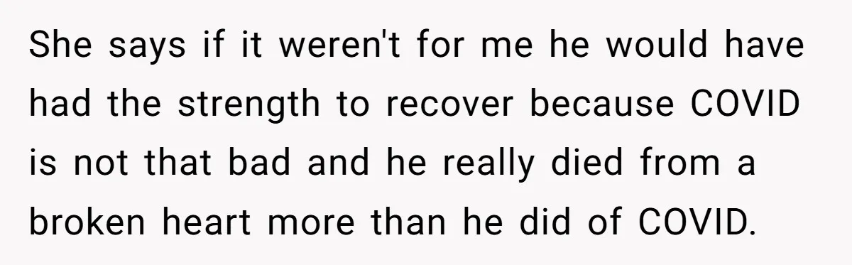 She says if it weren't for me he would have had the strength to recover because COVID is not that bad and he really died from a broken heart more...