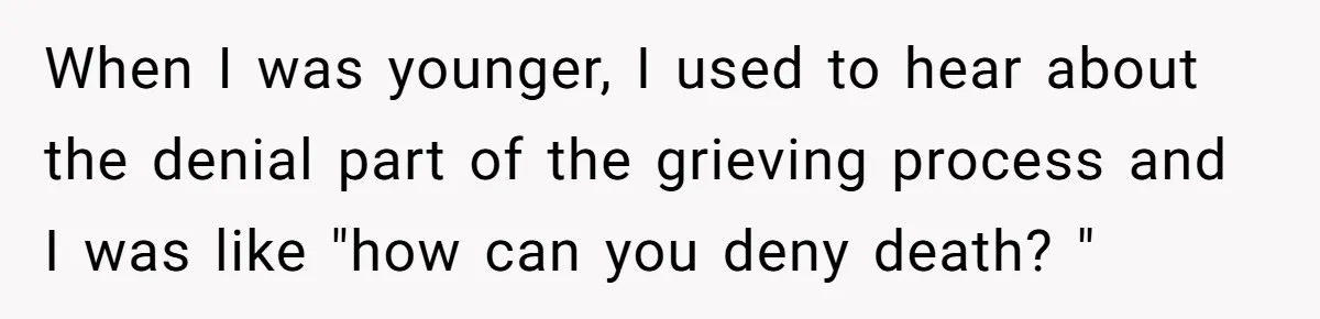 When I was younger, I used to hear about the denial part of the grieving process and I was like "how can you deny death? "