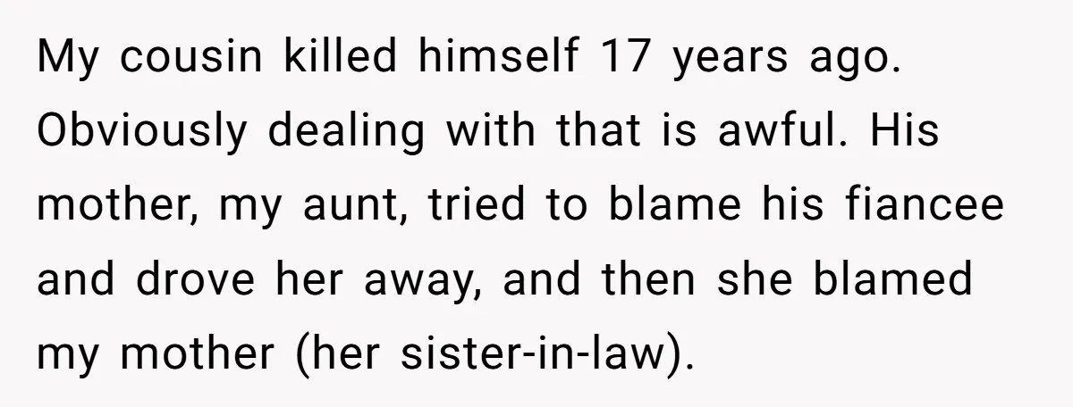 My cousin killed himself 17 years ago. Obviously dealing with that is awful. His mother, my aunt, tried to blame his fiancee and drove her away, and then she blamed...